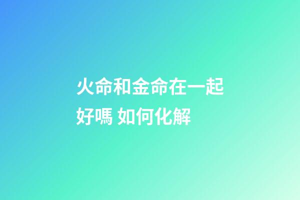 火命和金命在一起好嗎 如何化解